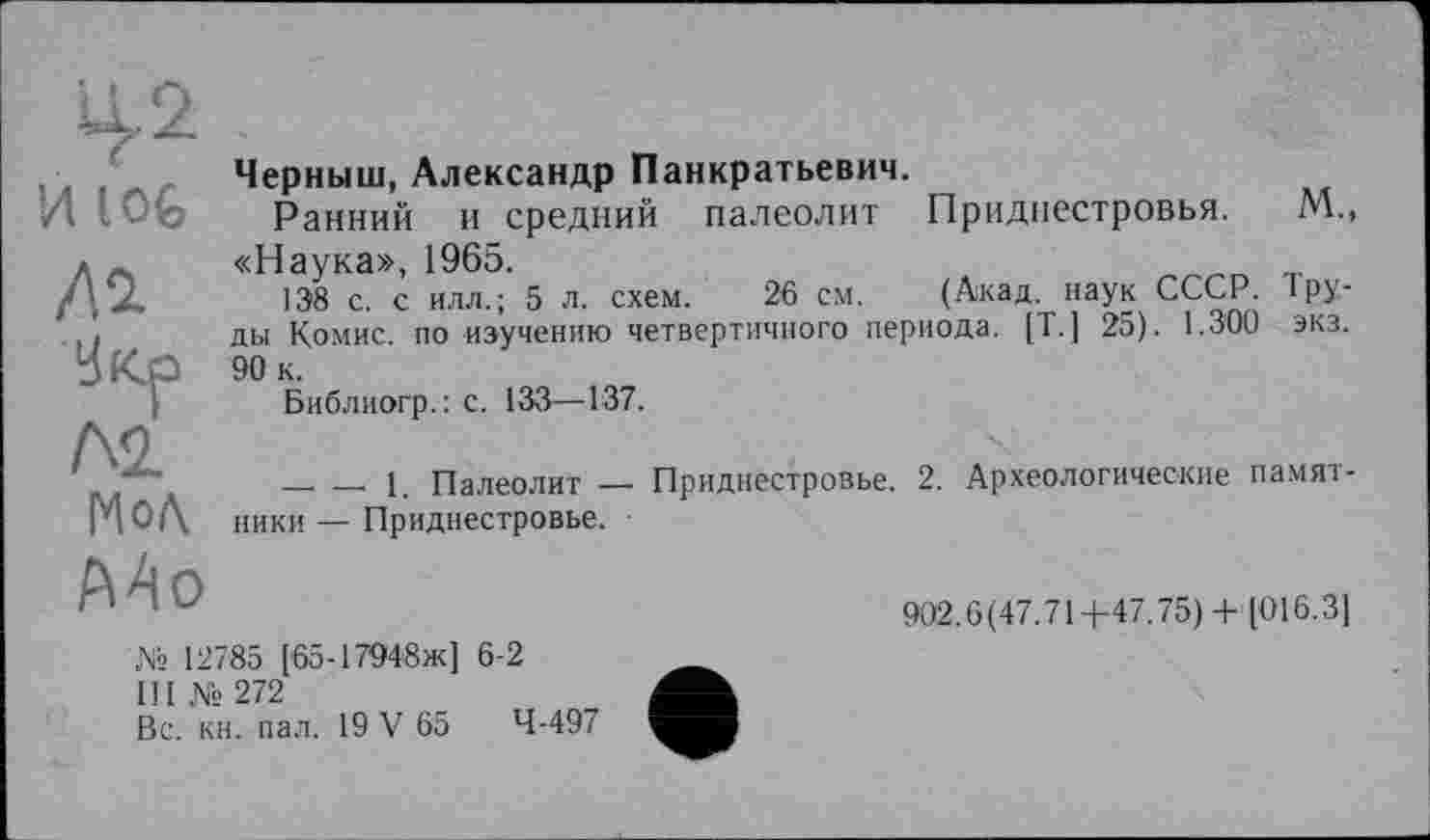 ﻿И 10G /П Укр Л2.
Г4о/\ Mo
Черныш, Александр Панкратьевич.
Ранний и средний палеолит Приднестровья. М., «Наука», 1965.
138 с. с илл.; 5 л. схем. 26 см. (Акад, наук СССР. 1 руды Комис, по изучению четвертичного периода. [Т. ] 25). 1.300 экз. 90 к.
Библиогр.: с. 133—137.
____, ___ 1. Палеолит — Приднестровье. 2. Археологические памятники — Приднестровье.
902.0(47.714-47.75) 4- [016.3]
№ 12785 [65-17948ж] 6-2
III №272
Вс. кн. пал. 19 V 65	4-497
